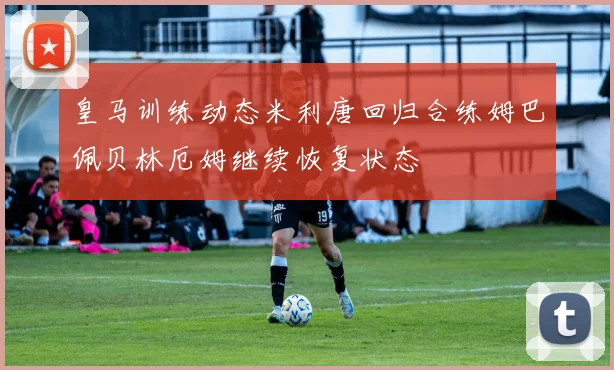 皇马训练动态米利唐回归合练姆巴佩贝林厄姆继续恢复状态