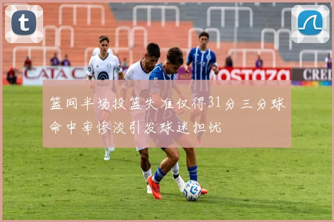 篮网半场投篮失准仅得31分三分球命中率惨淡引发球迷担忧