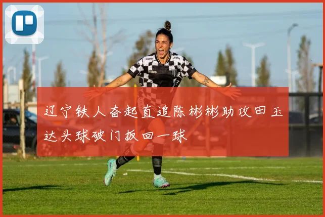 辽宁铁人奋起直追陈彬彬助攻田玉达头球破门扳回一球