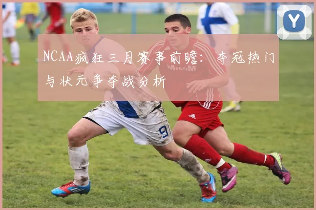 NCAA疯狂三月赛事前瞻：夺冠热门与状元争夺战分析