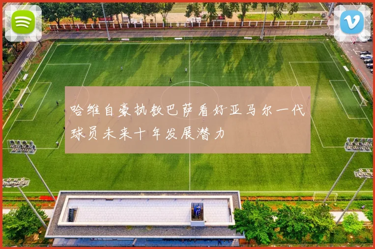 哈维自豪执教巴萨看好亚马尔一代球员未来十年发展潜力