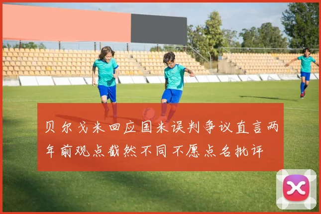 贝尔戈米回应国米误判争议直言两年前观点截然不同不愿点名批评