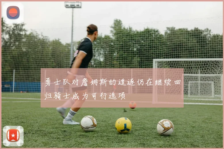 勇士队对詹姆斯的追逐仍在继续回归骑士成为可行选项