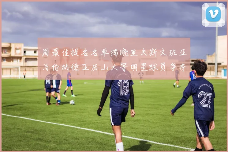 周最佳提名名单揭晓里夫斯文班亚马伦纳德亚历山大等明星球员争夺荣誉
