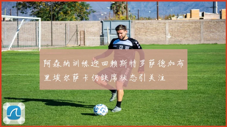 阿森纳训练迎回赖斯特罗萨德加布里埃尔萨卡仍缺席状态引关注