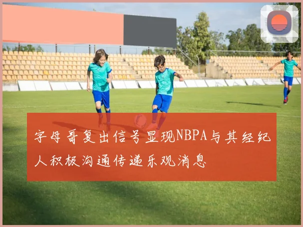 字母哥复出信号显现NBPA与其经纪人积极沟通传递乐观消息