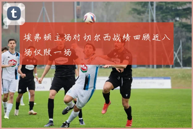 埃弗顿主场对切尔西战绩回顾近八场仅败一场